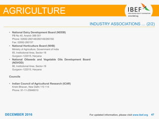 DECEMBER 2015 4747DECEMBER 2016
INDUSTRY ASSOCIATIONS … (2/2)
For updated information, please visit www.ibef.org
• National Dairy Development Board (NDDB)
PB No 40, Anand–388 001
Phone: 02692-260148/260149/260160
Fax: 02692-260157
• National Horticulture Board (NHB)
Ministry of Agriculture, Government of India
85, Institutional Area, Sector-18
Gurgaon–122015, Haryana
• National Oilseeds and Vegetable Oils Development Board
(NOVOD)
86, Institutional Area, Sector-18
Gurgaon–122015, Haryana
Councils
• Indian Council of Agricultural Research (ICAR)
Krishi Bhavan, New Delhi 110 114
Phone: 91-11-25846010
AGRICULTURE
 