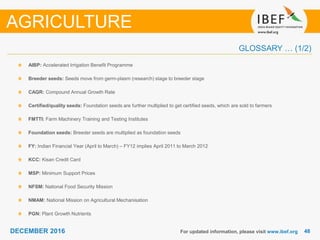 DECEMBER 2015 4848DECEMBER 2016
GLOSSARY … (1/2)
For updated information, please visit www.ibef.org
AIBP: Accelerated Irrigation Benefit Programme
Breeder seeds: Seeds move from germ-plasm (research) stage to breeder stage
CAGR: Compound Annual Growth Rate
Certified/quality seeds: Foundation seeds are further multiplied to get certified seeds, which are sold to farmers
FMTTI: Farm Machinery Training and Testing Institutes
Foundation seeds: Breeder seeds are multiplied as foundation seeds
FY: Indian Financial Year (April to March) – FY12 implies April 2011 to March 2012
KCC: Kisan Credit Card
MSP: Minimum Support Prices
NFSM: National Food Security Mission
NMAM: National Mission on Agricultural Mechanisation
PGN: Plant Growth Nutrients
AGRICULTURE
 