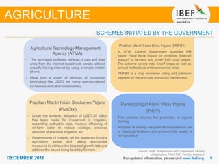 DECEMBER 2015 88DECEMBER 2016 For updated information, please visit www.ibef.org
SCHEMES INITIATED BY THE GOVERNMENT
Pradhan Mantri Krishi Sinchayee Yojana
(PMKSY)
• Under the scheme, allocation of USD7.64 billion
has been made for investment in irrigation,
expanding cultivable area, improve efficiency of
on-farm water to reduce wastage, enhance
adoption of precision irrigation, etc.
• Governments of, majorly, all the states are funding
agriculture sector and taking appropriate
measures to achieve the targeted growth rate and
address the issues being faced by farmers.
Paramparagat Krishi Vikas Yojana
(PKVY)
• This scheme ensures the promotion of organic
farming
• Adoption of farming will promote the balanced use
of chemical fertilizers and enhance the quality of
farm produce
Agricultural Technology Management
Agency (ATMA)
• This technique facilitates retrieval of data and data
entry from the internet based web portals without
actually having internet by using a simple mobile
phone.
• More than a dozen of services of innovative
technology like USSD are being operationalized
for farmers and other stakeholders.
Pradhan Mantri Fasal Bima Yojana (PMFBY)
• In 2016, Central Government launched PM
Mantri Fasal Bima Yojana for providing financial
support to farmers and cover their crop losses.
The scheme covers rabi, kharif crops as well as
annual horticultural and commercial crops
• PMFBY is a crop insurance policy and premium
payable on the principle amount to the farmers.
AGRICULTURE
Source: Deptt. of Agriculture and Cooperation, Ministry
of Agriculture, FAOSTAT, TechSci Research
 