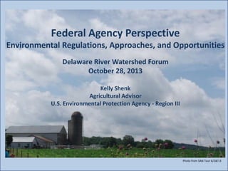 Federal Agency Perspective
Environmental Regulations, Approaches, and Opportunities
Delaware River Watershed Forum
October 28, 2013
Photo
Kelly Shenk
Agricultural Advisor
U.S. Environmental Protection Agency - Region III

Photo from SAN Tour 6/28/13

 