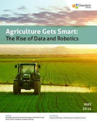 1
CLEANTECH AGRICULTURE REPORT April 2014
Agriculture Gets Smart:
The Rise of Data and Robotics
MAY
2014
Authors:
Amanda Faulkner, Research Manager, Cleantech Group
Kerry Cebul, Principal, Cleantech Group
Contributor:
Gannon McHenry, Junior Analyst, Cleantech Group
 