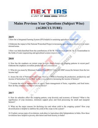 Mains Previous Year Questions (Subject Wise)
(AGRICULTURE)
2019
1.How far is Integrated Farming System (IFS) helpful in sustaining agricultural production
2.Elaborate the impact of the National Watershed Project in increasing agricultural production from water-
stressed areas.
3.How was India benefited from the contributions of Sir M. Visvesvaraya and Dr. M. S. Swaminathan in
the fields of water engineering and agricultural science respectively?
2018
4. How has the emphasis on certain crops brought about changes in cropping patterns in recent past?
Elaborate the emphasis on millets production and consumption.
5. What do you mean by Minimum Support Price (MSP)? How will MSP rescue the farmers from the low
income trap?
6. Assess the role of National Horticulture Mission (NHM) in boosting the production, productivity and
income of horticulture farms. How far has it succeeded in increasing the income of farmers?
7. Examine the role of supermarkets in supply chain management of fruits, vegetables, and food items.
How do they eliminate number of intermediaries?
2017
8. How do subsidies affect the cropping pattern, crop diversity and economy of farmers? What is the
significance of crop insurance, minimum support price and food processing for small and marginal
farmers?
9. What are the major reasons for declining rice and wheat yield in the cropping system? How crop
diversification is helpful to stabilise the yield of the crops in the system?
10. Explain various types of revolutions, took place in Agriculture after Independence in India. How these
revolutions have helped in poverty alleviation and food security in India?
 