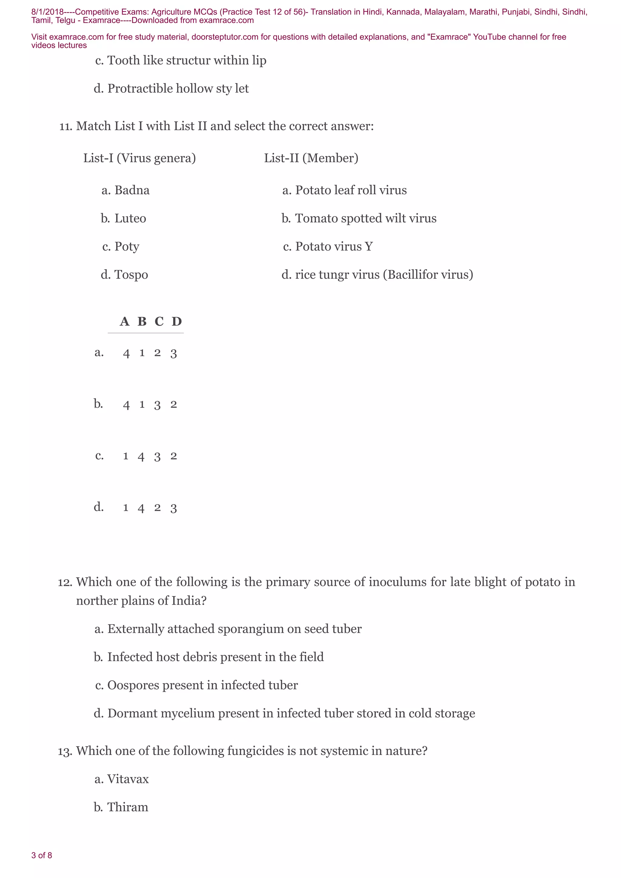 8/1/2018----Competitive Exams: Agriculture MCQs (Practice Test 12 of 56)- Translation in Hindi, Kannada, Malayalam, Marathi, Punjabi, Sindhi, Sindhi,
Tamil, Telgu - Examrace----Downloaded from examrace.com
Visit examrace.com for free study material, doorsteptutor.com for questions with detailed explanations, and "Examrace" YouTube channel for free
videos lectures
3 of 8
c. Tooth like structur within lip
d. Protractible hollow sty let
11. Match List I with List II and select the correct answer:
List-I (Virus genera) List-II (Member)
a. Badna
b. Luteo
c. Poty
d. Tospo
a. Potato leaf roll virus
b. Tomato spotted wilt virus
c. Potato virus Y
d. rice tungr virus (Bacillifor virus)
A B C D
a. 4 1 2 3
b. 4 1 3 2
c. 1 4 3 2
d. 1 4 2 3
12. Which one of the following is the primary source of inoculums for late blight of potato in
norther plains of India?
a. Externally attached sporangium on seed tuber
b. Infected host debris present in the field
c. Oospores present in infected tuber
d. Dormant mycelium present in infected tuber stored in cold storage
13. Which one of the following fungicides is not systemic in nature?
a. Vitavax
b. Thiram
 