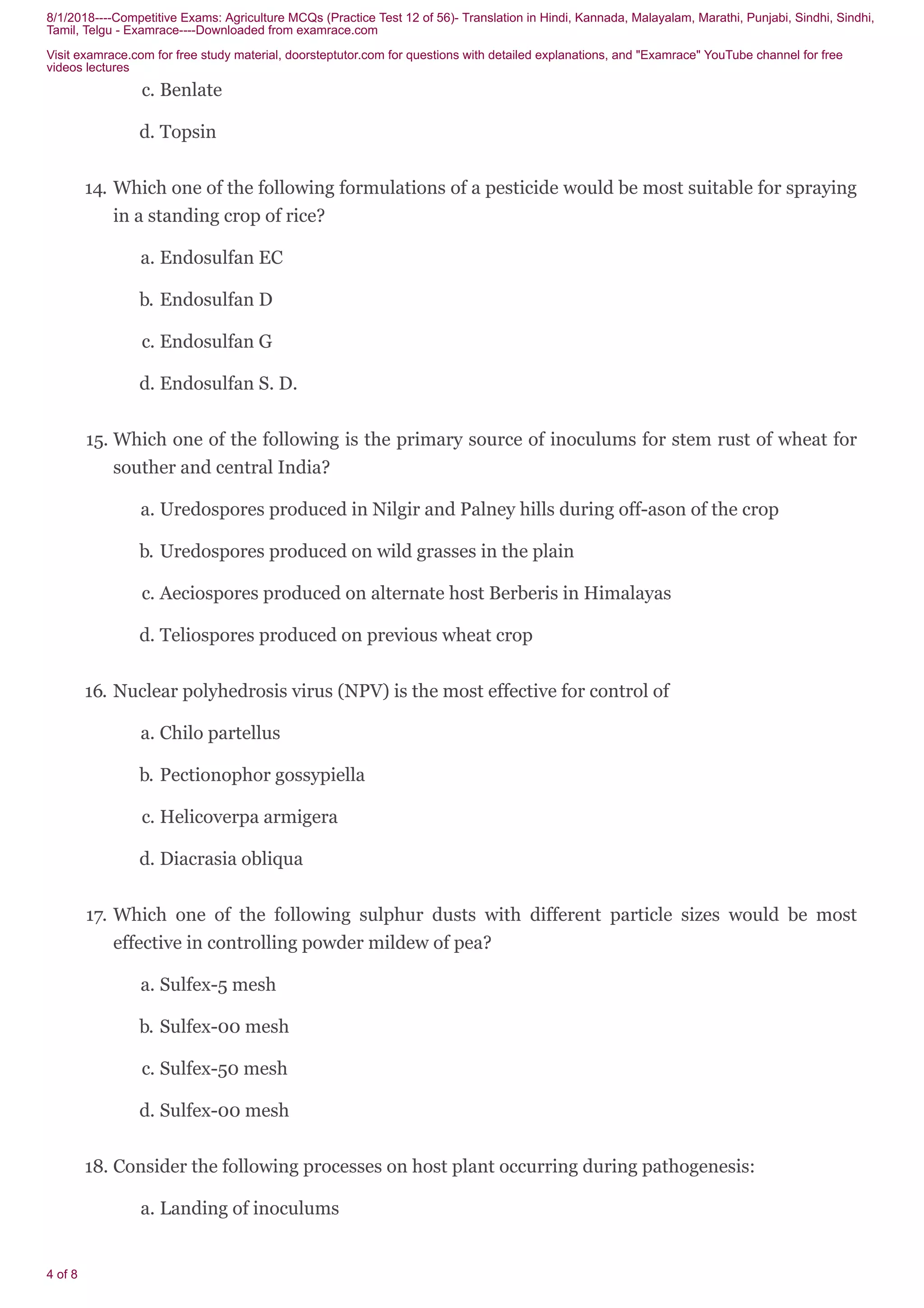 8/1/2018----Competitive Exams: Agriculture MCQs (Practice Test 12 of 56)- Translation in Hindi, Kannada, Malayalam, Marathi, Punjabi, Sindhi, Sindhi,
Tamil, Telgu - Examrace----Downloaded from examrace.com
Visit examrace.com for free study material, doorsteptutor.com for questions with detailed explanations, and "Examrace" YouTube channel for free
videos lectures
4 of 8
c. Benlate
d. Topsin
14. Which one of the following formulations of a pesticide would be most suitable for spraying
in a standing crop of rice?
a. Endosulfan EC
b. Endosulfan D
c. Endosulfan G
d. Endosulfan S. D.
15. Which one of the following is the primary source of inoculums for stem rust of wheat for
souther and central India?
a. Uredospores produced in Nilgir and Palney hills during off-ason of the crop
b. Uredospores produced on wild grasses in the plain
c. Aeciospores produced on alternate host Berberis in Himalayas
d. Teliospores produced on previous wheat crop
16. Nuclear polyhedrosis virus (NPV) is the most effective for control of
a. Chilo partellus
b. Pectionophor gossypiella
c. Helicoverpa armigera
d. Diacrasia obliqua
17. Which one of the following sulphur dusts with different particle sizes would be most
effective in controlling powder mildew of pea?
a. Sulfex-5 mesh
b. Sulfex-00 mesh
c. Sulfex-50 mesh
d. Sulfex-00 mesh
18. Consider the following processes on host plant occurring during pathogenesis:
a. Landing of inoculums
 