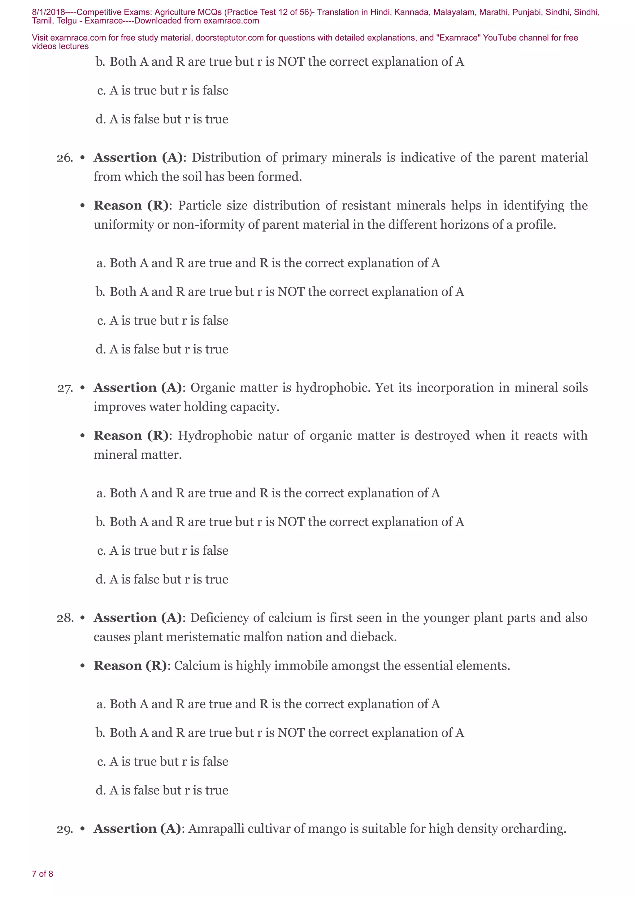 8/1/2018----Competitive Exams: Agriculture MCQs (Practice Test 12 of 56)- Translation in Hindi, Kannada, Malayalam, Marathi, Punjabi, Sindhi, Sindhi,
Tamil, Telgu - Examrace----Downloaded from examrace.com
Visit examrace.com for free study material, doorsteptutor.com for questions with detailed explanations, and "Examrace" YouTube channel for free
videos lectures
7 of 8
b. Both A and R are true but r is NOT the correct explanation of A
c. A is true but r is false
d. A is false but r is true
26. Assertion (A): Distribution of primary minerals is indicative of the parent material
from which the soil has been formed.
Reason (R): Particle size distribution of resistant minerals helps in identifying the
uniformity or non-iformity of parent material in the different horizons of a profile.
a. Both A and R are true and R is the correct explanation of A
b. Both A and R are true but r is NOT the correct explanation of A
c. A is true but r is false
d. A is false but r is true
27. Assertion (A): Organic matter is hydrophobic. Yet its incorporation in mineral soils
improves water holding capacity.
Reason (R): Hydrophobic natur of organic matter is destroyed when it reacts with
mineral matter.
a. Both A and R are true and R is the correct explanation of A
b. Both A and R are true but r is NOT the correct explanation of A
c. A is true but r is false
d. A is false but r is true
28. Assertion (A): Deficiency of calcium is first seen in the younger plant parts and also
causes plant meristematic malfon nation and dieback.
Reason (R): Calcium is highly immobile amongst the essential elements.
a. Both A and R are true and R is the correct explanation of A
b. Both A and R are true but r is NOT the correct explanation of A
c. A is true but r is false
d. A is false but r is true
29. Assertion (A): Amrapalli cultivar of mango is suitable for high density orcharding.
 