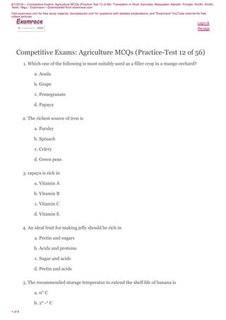 8/1/2018----Competitive Exams: Agriculture MCQs (Practice Test 12 of 56)- Translation in Hindi, Kannada, Malayalam, Marathi, Punjabi, Sindhi, Sindhi,
Tamil, Telgu - Examrace----Downloaded from examrace.com
Visit examrace.com for free study material, doorsteptutor.com for questions with detailed explanations, and "Examrace" YouTube channel for free
videos lectures
1 of 8
Competitive Exams: Agriculture MCQs (Practice-Test 12 of 56)
1. Which one of the following is most suitably used as a filler crop in a mango orchard?
a. Aonla
b. Grape
c. Pomegranate
d. Papaya
2. The richest source of iron is
a. Parsley
b. Spinach
c. Celery
d. Green peas
3. rapaya is rich in
a. Vitamin A
b. Vitamin B
c. Vitamin C
d. Vitamin E
4. An ideal fruit for making jelly should be rich in
a. Pectin and sugars
b. Acids and proteins
c. Sugar and acids
d. Pectin and acids
5. The recommended storage temperatur to extend the shelf life of banana is
a. 0° C
b. 2° -° C
Login &
Manage
ExamraceExamraceExamraceExamraceExamraceExamraceExamraceExamraceExamrace
Examrace 289K▶
 
