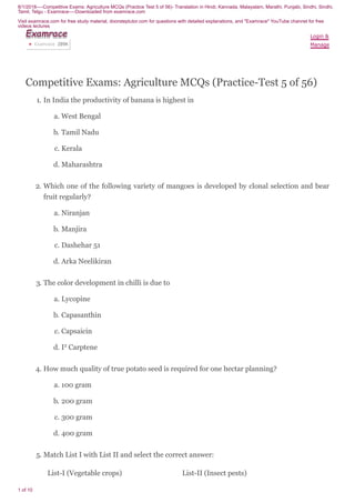 8/1/2018----Competitive Exams: Agriculture MCQs (Practice Test 5 of 56)- Translation in Hindi, Kannada, Malayalam, Marathi, Punjabi, Sindhi, Sindhi,
Tamil, Telgu - Examrace----Downloaded from examrace.com
Visit examrace.com for free study material, doorsteptutor.com for questions with detailed explanations, and "Examrace" YouTube channel for free
videos lectures
1 of 10
Competitive Exams: Agriculture MCQs (Practice-Test 5 of 56)
1. In India the productivity of banana is highest in
a. West Bengal
b. Tamil Nadu
c. Kerala
d. Maharashtra
2. Which one of the following variety of mangoes is developed by clonal selection and bear
fruit regularly?
a. Niranjan
b. Manjira
c. Dashehar 51
d. Arka Neelikiran
3. The color development in chilli is due to
a. Lycopine
b. Capasanthin
c. Capsaicin
d. I2
Carptene
4. How much quality of true potato seed is required for one hectar planning?
a. 100 gram
b. 200 gram
c. 300 gram
d. 400 gram
5. Match List I with List II and select the correct answer:
List-I (Vegetable crops) List-II (Insect pests)
Login &
Manage
ExamraceExamraceExamraceExamraceExamraceExamraceExamraceExamraceExamrace
Examrace 289K▶
 