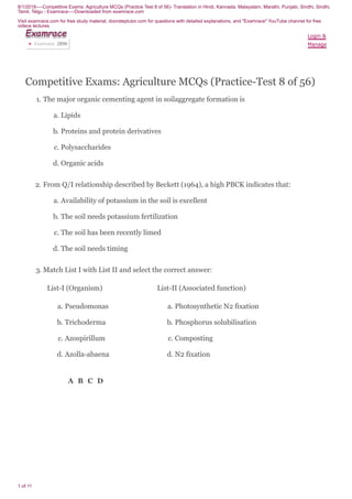 8/1/2018----Competitive Exams: Agriculture MCQs (Practice Test 8 of 56)- Translation in Hindi, Kannada, Malayalam, Marathi, Punjabi, Sindhi, Sindhi,
Tamil, Telgu - Examrace----Downloaded from examrace.com
Visit examrace.com for free study material, doorsteptutor.com for questions with detailed explanations, and "Examrace" YouTube channel for free
videos lectures
1 of 11
Competitive Exams: Agriculture MCQs (Practice-Test 8 of 56)
1. The major organic cementing agent in soilaggregate formation is
a. Lipids
b. Proteins and protein derivatives
c. Polysaccharides
d. Organic acids
2. From Q/I relationship described by Beckett (1964), a high PBCK indicates that:
a. Availability of potassium in the soil is excellent
b. The soil needs potassium fertilization
c. The soil has been recently limed
d. The soil needs timing
3. Match List I with List II and select the correct answer:
List-I (Organism) List-II (Associated function)
a. Pseudomonas
b. Trichoderma
c. Azospirillum
d. Azolla-abaena
a. Photosynthetic N2 fixation
b. Phosphorus solubilisation
c. Composting
d. N2 fixation
A B C D
Login &
Manage
ExamraceExamraceExamraceExamraceExamraceExamraceExamraceExamraceExamrace
Examrace 289K▶
 