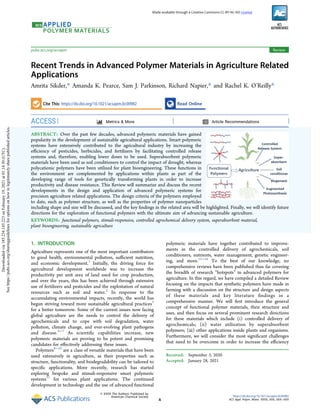 Recent Trends in Advanced Polymer Materials in Agriculture Related
Applications
Amrita Sikder,* Amanda K. Pearce, Sam J. Parkinson, Richard Napier,* and Rachel K. O’Reilly*
Cite This: https://dx.doi.org/10.1021/acsapm.0c00982 Read Online
ACCESS Metrics & More Article Recommendations
ABSTRACT: Over the past few decades, advanced polymeric materials have gained
popularity in the development of sustainable agricultural applications. Smart polymeric
systems have extensively contributed to the agricultural industry by increasing the
eﬃciency of pesticides, herbicides, and fertilizers by facilitating controlled release
systems and, therefore, enabling lower doses to be used. Superabsorbent polymeric
materials have been used as soil conditioners to control the impact of drought, whereas
polycationic polymers have been utilized for plant bioengineering. These functions in
the environment are complemented by applications within plants as part of the
developing range of tools for genetically transforming plants in order to increase
productivity and disease resistance. This Review will summarize and discuss the recent
developments in the design and application of advanced polymeric systems for
precision agriculture related applications. The design criteria of the polymers employed
to date, such as polymer structure, as well as the properties of polymer nanoparticles
including shape and size will be discussed, and the key ﬁndings in the related area will be highlighted. Finally, we will identify future
directions for the exploration of functional polymers with the ultimate aim of advancing sustainable agriculture.
KEYWORDS: functional polymers, stimuli-responsive, controlled agrochemical delivery system, superabsorbent material,
plant bioengineering, sustainable agriculture
1. INTRODUCTION
Agriculture represents one of the most important contributors
to good health, environmental pollution, suﬃcient nutrition,
and economic development.1
Initially, the driving force for
agricultural development worldwide was to increase the
productivity per unit area of land used for crop production,
and over the years, this has been achieved through extensive
use of fertilizers and pesticides and the exploitation of natural
resources such as soil and water.2
In response to the
accumulating environmental impacts, recently, the world has
begun striving toward more sustainable agricultural practices3
for a better tomorrow. Some of the current issues now facing
global agriculture are the needs to control the delivery of
agrochemicals and to cope with soil degradation, water
pollution, climate change, and ever-evolving plant pathogens
and disease.4−7
As scientiﬁc capabilities increase, new
polymeric materials are proving to be potent and promising
candidates for eﬀectively addressing these issues.
Polymers8−10
are a class of versatile materials that have been
used extensively in agriculture, as their properties such as
structure, functionality, and biodegradability can be tailored to
speciﬁc applications. More recently, research has started
exploring bespoke and stimuli-responsive smart polymeric
systems11
for various plant applications. The continued
development in technology and the use of advanced functional
polymeric materials have together contributed to improve-
ments in the controlled delivery of agrochemicals, soil
conditioners, nutrients, water management, genetic engineer-
ing, and more.12−16
To the best of our knowledge, no
comprehensive reviews have been published thus far covering
the breadth of research “hotspots” in advanced polymers for
agriculture. In this regard, we have compiled a detailed Review
focusing on the impacts that synthetic polymers have made in
farming with a discussion on the structure and design aspects
of these materials and key literature ﬁndings in a
comprehensive manner. We will ﬁrst introduce the general
concept of functional polymer materials, their structure and
uses, and then focus on several prominent research directions
for these materials which include (i) controlled delivery of
agrochemicals; (ii) water utilization by superabsorbent
polymers; (iii) other applications inside plants and organisms.
Furthermore, we will consider the most signiﬁcant challenges
that need to be overcome in order to increase the eﬃciency
Received: September 3, 2020
Accepted: January 28, 2021
Review
pubs.acs.org/acsapm
© XXXX The Authors. Published by
American Chemical Society
A
https://dx.doi.org/10.1021/acsapm.0c00982
ACS Appl. Polym. Mater. XXXX, XXX, XXX−XXX
Made available through a Creative Commons CC-BY-NC-ND License
Downloaded
via
185.234.145.223
on
February
19,
2021
at
01:14:30
(UTC).
See
https://pubs.acs.org/sharingguidelines
for
options
on
how
to
legitimately
share
published
articles.
 