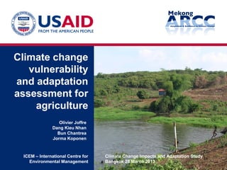 Climate change
vulnerability
and adaptation
assessment for
agriculture
Climate Change Impacts and Adaptation Study
Bangkok 28 March 2013
ICEM – International Centre for
Environmental Management
Olivier Joffre
Dang Kieu Nhan
Bun Chantrea
Jorma Koponen
1a
 