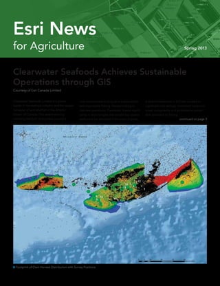 for Agriculture Spring 2013
Esri News
continued on page 3
Clearwater Seafoods Limited is a global
leader in the seafood industry and the largest
harvester of wild shellfish in the Atlantic
Ocean off Canada. The award-winning
company has built its business around a
Clearwater Seafoods Achieves Sustainable
Operations through GIS
Courtesy of Esri Canada Limited
core commitment to long-term sustainability
and responsible fishing. Always looking to
improve operations, Clearwater invests signifi-
cantly in technologies that enable top-quality
seafood to be delivered from ocean to plate.
A recent investment in GIS has resulted in
significant cost savings, minimized impact on
ocean ecosystems, and promoted a sustain-
able approach to fishing.
 Footprint of Clam Harvest Distribution with Survey Positions
 