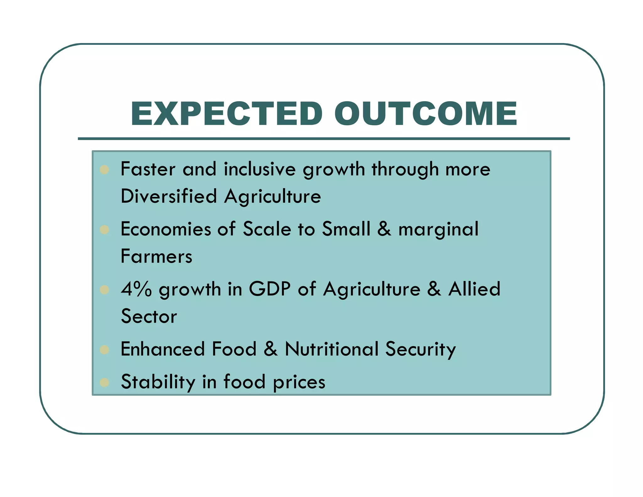 EXPECTED OUTCOME
Faster and inclusive growth through more
Diversified Agriculture
Economies of Scale to Small & marginal
Farmers
4% growth in GDP of Agriculture & Allied
Sector
Enhanced Food & Nutritional Security
Stability in food prices
 