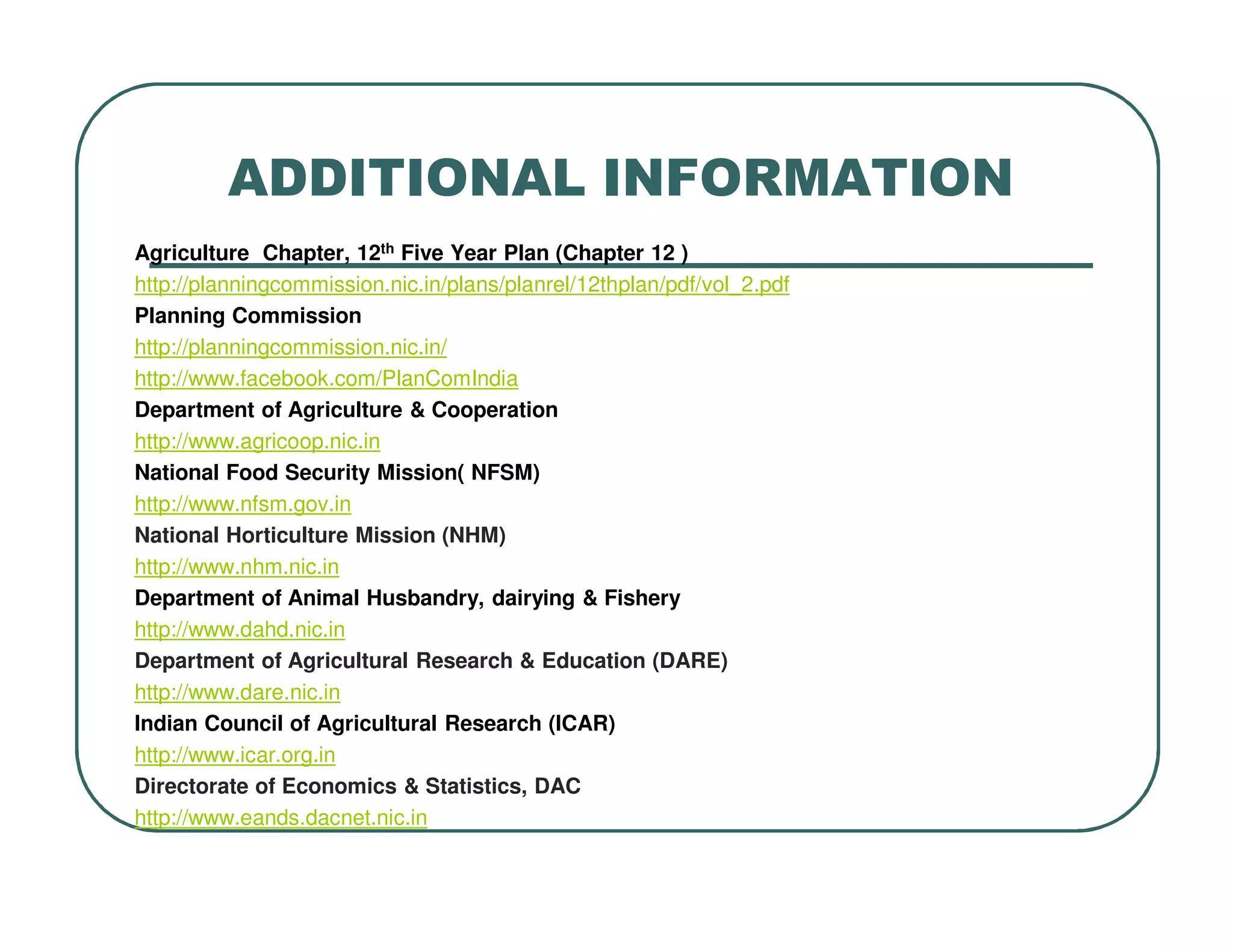 ADDITIONAL INFORMATION
Agriculture Chapter, 12th Five Year Plan (Chapter 12 )
http://planningcommission.nic.in/plans/planrel/12thplan/pdf/vol_2.pdf
Planning Commission
http://planningcommission.nic.in/
http://www.facebook.com/PlanComIndia
Department of Agriculture & Cooperation
http://www.agricoop.nic.in
National Food Security Mission( NFSM)
http://www.nfsm.gov.in
National Horticulture Mission (NHM)
http://www.nhm.nic.in
Department of Animal Husbandry, dairying & Fishery
http://www.dahd.nic.in
Department of Agricultural Research & Education (DARE)
http://www.dare.nic.in
Indian Council of Agricultural Research (ICAR)
http://www.icar.org.in
Directorate of Economics & Statistics, DAC
http://www.eands.dacnet.nic.in
 