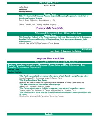 Plenary Forum
Title: Development of Presence-Absence Sequential Sampling Programs for Insect Pests in
Oklahoma Cropping Systems
Tom A. Royer, Oklahoma State University, USA
Stefan Gandev, Fruit Growing Instotute, Bulgeria
Networking & Refreshments Break @ Pre-Function Area
Keynote Forum
Title: Infestation Outbreak of the African sugarcane stalk borer Eldanasaccharina W. (Lepidoptera:
Pyralidae) in Sugarcane Plantations of Northern Ivory Coast: Management Strategies Under
Implementation
Day 2 August 13, 2019
Registrations
Introduction
Opening Ceremony
Meeting Place1
Plenary Slots Available
Implementation
CrepinB. Pene, SUCAF-CI/SOMDIAA,IvoryCoast, Norway
Group Photo
Lunch Break @ Restaurant the Gallery
Networking & Refreshments Break @ Pre-Function Area
Sessions: Agricultural Engineering and Technology, Tissue Culture and Plant Biotechnology, Crop
Protection, Awareness and Management
Session Chair:
Session Co-Chair:
Title: Plant regeneration from mature inflorescence of date Palm by using Moringa extract
RasmiaDarwesh S.S , Agriculture Research Center, Egypt
Title: DNA Barcoding of Leaf Beetles
Mostafa Mirzaei Azandariani, Iranian Research Institute of Plant Protection, Iran
Title: New solutions and approaches in food storage
Metin Turan, Yeditepe University, Turkey
Keynote Slots Available
Cocktails
Metin Turan, Yeditepe University, Turkey
Title: The agroforestry sector in Cuba an approach from sectoral innovation systems
Yerenis Torres Cala, Universidad Central Marta Abreu de Las Villas, Cuba
Title: Efficient use of some potential fungal biological control agents againstVerticillium wilt
of cotton
Khaskheli M. Ibrahim, Sindh Agriculture University, Pakistan
 