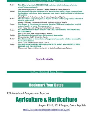 Poster Presentations on Day 2 August 14, 2018
P-001
P-003
P-004
P-005
P-006
P-007
Title: Effect of probiotic PROBIOHUMUS onphotosynthetic indicators of winter
wheat(TriticumaestivumL.)
Lina Pakalniškytė, Nature Research Centre, Institute of Botany, Lithuania
Title: Opportunities and challenges of a warming and drying climate, the associated
feedbacks on agriculture, water resources, food security and livelihood in Sub-Saharan
Africa (SSA)
Agele, Samuel , Federal University of Technology, Akure, Nigeria
Title: Seed-borne fungi on soybean in Nigeria and their control using Leaf essential oil of
Ocimum gratissimum
Ahmed Oladimeji, Faculty of Agriculture University of Ilorin, Nigeria
Title: Impact of Plant Growth-Promoting Bacteria (PGPB) and L-tryptophan on yield
andseed quality of carrot (Daucus carota L.)
Anam Noor, University of Agriculture Faisalabad, Pakistan
Title: ESTIMATION OF BODY WEIGHT FOR ADULT COWS USING MORPHOMETRIC
MEASUREMENTS
Hind HOUSSOU, Souk Ahras University, Algeria
Title: Herbicide-Resistant Weeds: Management Approaches
Meisam Zargar, RUDN University, Russia
Title: Optimization of fermentation of sugarcane bagasse by cellulase produced by
P-002
P-007
P-008
Title: Optimization of fermentation of sugarcane bagasse by cellulase produced by
thermophilic bacteria
Uroosa Ejaz, University of Karachi, Karachi
Title: GERMINATION AND SEEDLING GROWTH OF WHEAT AS AFFECTED BY SEED
PRIMING AND ITS DURATION
Muhammad Waseem Abbas, University of Agriculture Peshawar, Pakistan
Certificate Felicitation @ Closing Ceremony
Slots Available
Bookmark Your Dates
2nd International Congress and Expo on
Agriculture & Horticulture
August 12-13, 2019 Prague, Czech Republic
https://www.scientificfederation.com/iceah-2019/
 