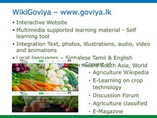 WikiGoviya – www.goviya.lk
 Interactive Website
 Multimedia supported learning material - Self
learning tool
 Integration Text, photos, illustrations, audio, video
and animations
 Local languages – Sinhalese Tamil & English
 E-Swabhimani, Manthan Award South Asia, World
Summit Award
 Consist of
• Agriculture Wikipedia
• E-Learning on crop
technology
• Discussion Forum
• Agriculture classified
• E-Magazine
 