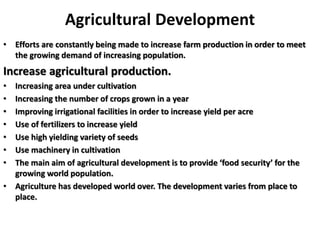 Agricultural Development
• Efforts are constantly being made to increase farm production in order to meet
the growing demand of increasing population.
Increase agricultural production.
• Increasing area under cultivation
• Increasing the number of crops grown in a year
• Improving irrigational facilities in order to increase yield per acre
• Use of fertilizers to increase yield
• Use high yielding variety of seeds
• Use machinery in cultivation
• The main aim of agricultural development is to provide ‘food security’ for the
growing world population.
• Agriculture has developed world over. The development varies from place to
place.
 