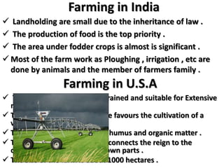 Farming in India
 Landholding are small due to the inheritance of law .
 The production of food is the top priority .
 The area under fodder crops is almost is significant .
 Most of the farm work as Ploughing , irrigation , etc are
done by animals and the member of farmers family .
Farming in U.S.A
 The rolling plain are well – drained and suitable for Extensive
mechanized farming .
 The natural environment have favours the cultivation of a
variety in crop .
 The dark brown soil is few of humus and organic matter .
 The transcontinental railway connects the reign to the
consuming centers and the town parts .
 The size of the farm is about 1000 hectares .
 