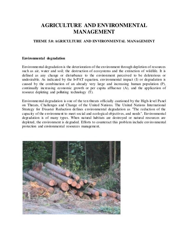 AGRICULTURE AND ENVIRONMENTAL
MANAGEMENT
THEME 5.0: AGRICULTURE AND ENVIRONMENTAL MANAGEMENT
Environmental degradation
Environmental degradation is the deterioration of the environment through depletion of resources
such as air, water and soil; the destruction of ecosystems and the extinction of wildlife. It is
defined as any change or disturbance to the environment perceived to be deleterious or
undesirable. As indicated by the I=PAT equation, environmental impact (I) or degradation is
caused by the combination of an already very large and increasing human population (P),
continually increasing economic growth or per capita affluence (A), and the application of
resource depleting and polluting technology (T).
Environmental degradation is one of the ten threats officially cautioned by the High-level Panel
on Threats, Challenges and Change of the United Nations. The United Nations International
Strategy for Disaster Reduction defines environmental degradation as "The reduction of the
capacity of the environment to meet social and ecological objectives, and needs". Environmental
degradation is of many types. When natural habitats are destroyed or natural resources are
depleted, the environment is degraded. Efforts to counteract this problem include environmental
protection and environmental resources management.
 