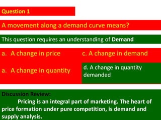 Question 1
A movement along a demand curve means?
a. A change in price c. A change in demand
a. A change in quantity d. A change in quantity
demanded
d. A change in quantity
demanded
This question requires an understanding of Demand
Discussion Review:
Pricing is an integral part of marketing. The heart of
price formation under pure competition, is demand and
supply analysis.
 
