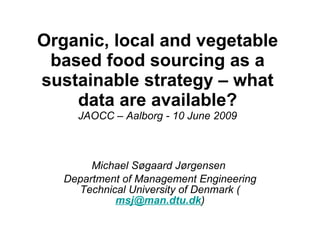 Organic, local and vegetable based food sourcing as a sustainable strategy – what data are available? JAOCC – Aalborg - 10 June 2009 Michael Søgaard Jørgensen  Department of Management Engineering Technical University of Denmark ( [email_address] ) 
