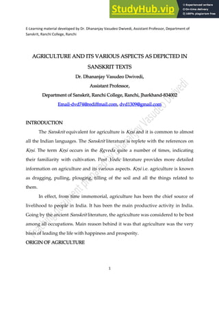 E-Learning material developed by Dr. Dhananjay Vasudeo Dwivedi, Assistant Professor, Department of
Sanskrit, Ranchi College, Ranchi
1
AGRICULTURE AND ITS VARIOUS ASPECTS AS DEPICTED IN
AGRICULTURE AND ITS VARIOUS ASPECTS AS DEPICTED IN
AGRICULTURE AND ITS VARIOUS ASPECTS AS DEPICTED IN
AGRICULTURE AND ITS VARIOUS ASPECTS AS DEPICTED IN
SANSKRIT TEXTS
SANSKRIT TEXTS
SANSKRIT TEXTS
SANSKRIT TEXTS
Dr. Dhananjay Vasudeo Dwivedi,
Dr. Dhananjay Vasudeo Dwivedi,
Dr. Dhananjay Vasudeo Dwivedi,
Dr. Dhananjay Vasudeo Dwivedi,
Assistant Professor,
Assistant Professor,
Assistant Professor,
Assistant Professor,
Department of Sanskrit, Ranchi College, Ranchi, Jharkhand
Department of Sanskrit, Ranchi College, Ranchi, Jharkhand
Department of Sanskrit, Ranchi College, Ranchi, Jharkhand
Department of Sanskrit, Ranchi College, Ranchi, Jharkhand,
,
,
,834002
834002
834002
834002
Email
Email
Email
Email,
,
,
,dvd74@rediffma
dvd74@rediffma
dvd74@rediffma
dvd74@rediffmail.com
il.com
il.com
il.com,
,
,
, dvd1309@gmail.com
dvd1309@gmail.com
dvd1309@gmail.com
dvd1309@gmail.com
INTRODUCTION
INTRODUCTION
INTRODUCTION
INTRODUCTION
The Sanskrit equivalent for agriculture is K78i and it is common to almost
all the Indian languages. The Sanskrit literature is replete with the references on
K78i. The term K78i occurs in the 9gveda quite a number of times, indicating
their familiarity with cultivation. Post Vedic literature provides more detailed
information on agriculture and its various aspects. K78i i.e. agriculture is known
as dragging, pulling, plouging, tilling of the soil and all the things related to
them.
In effect, from time immemorial, agriculture has been the chief source of
livelihood to people in India. It has been the main productive activity in India.
Going by the ancient Sanskrit literature, the agriculture was considered to be best
among all occupations. Main reason behind it was that agriculture was the very
basis of leading the life with happiness and prosperity.
ORIGIN OF AGRICULTURE
ORIGIN OF AGRICULTURE
ORIGIN OF AGRICULTURE
ORIGIN OF AGRICULTURE
 