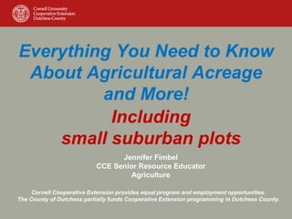 Everything You Need to Know
About Agricultural Acreage
and More!
Including
small suburban plots
Jennifer Fimbel
CCE Senior Resource Educator
Agriculture
Cornell Cooperative Extension provides equal program and employment opportunities.
The County of Dutchess partially funds Cooperative Extension programming in Dutchess County.
 
