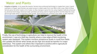 Water and Plants
 Irrigation of plants. In dry areas like deserts, farmers have embraced technology to irrigate their crops. A good
example is in Egypt, were farmers use water pumps to collect water from river Nile to their crops. Most of these
farmers grow rice which needs a lot of water, so they manage to grow this rice using irrigation methods enhanced
by advanced technology. Advanced water sprinklers are being used to irrigate big farms and this helps the crops
get enough water which is essential in their growth. Some farmers mix nutrients in this water, so also improves
on the growth of these crops.
Finally, the use of technology in agriculture can help to improve the health of the
environment. I was at a field day recently where a new edge-of-field monitoring
system was displayed. This system monitors phosphorus levels in runoff from fields
and updates the farmer when levels are too high and would be harmful if in major
waterways. This system and others like it represent a positive shift in agricultural
consideration for the health of the surrounding environment.
 