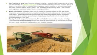  Use of machines on farms. Now a farmer can cultivate on more than 2 acres of land with less labor, and can cut costs
even more when they are looking for a used tractor and other harvesting technology, versus new equipment. The use of
planters and harvesters makes the process so easy. In agriculture, time and production are so important; you have to
plant in time, harvest in time and deliver to stores in time. Modern agricultural technology allows a small number of
people to grow vast quantities of food and fiber in a shortest period of time
 Modern transportation: This helps in making products available on markets in time from the farm. With modern
transportation, consumers in Dubai will consume a fresh carrots from Africa with in the same day that carrot lives the
garden in Africa. Modern transportation technology facilities help farmers easily transport fertilizers or other farm
products to their farms, and it also speeds the supply of agricultural products from farms to the markets where
consumers get them on a daily basis.
 Breeding of animals compared to normal animals. This benefits the farmer because their production will be high.
Cross breeding are resistant to diseases. Most of these genetically produced animals will produce more milk or fur is
very good in animal grazing, cross breed animals are more strong and productive.
 
