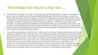 Technology has played a big role ….
 Technology has played a big role in developing the agricultural industry. Today it is possible to
grow crops in a desert by use of agricultural biotechnology. With this technology, plants have
been engineered to survive in drought conditions. Through genetic engineering, scientists have
managed to introduce traits into existing genes with a goal of making crops resistant to droughts
and pests. Example. A bacterium known acts like a reservoir , it enables crops to be insect-
resistant , so these genetically modified crops will grow without any interference from pests. The
invention of this technology is being used in developing countries to grow cash crops like cotton,
since this genetically engineered cotton plants are pest resistant, they grow better than the normal
cotton plants hence yielding good results.
 Use of technology today and tomorrow” mobile apps by a farmer to calculate the amount of grass
available in the field. This saves the farmer time and money, they will know how much is left and
what to feed their animals. Technology has turned farming into a real business, now farmers have
electrified every process, a consumer can place an order directly online, and the product will be
transported from the farm to the consumer in time when it’s still fresh. This saves the farmer
money and it cuts out mediators who tend to buy low from farmers and sell high to end
consumers. Every farmer uses this technology in their own way. Some use it to create fertilizers,
others use it to market their products, and others use it in production. So as a farmer, you have to
specify what you need. Below is a summary on the use of Technology in agriculture.
 