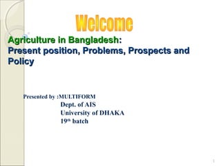 Agriculture in Bangladesh:
Present position, Problems, Prospects and
Policy


   Presented by :MULTIFORM
              Dept. of AIS
              University of DHAKA
              19th batch




                                            1
 
