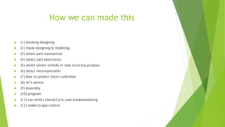 How we can made this
 (1) thinking designing
 (2) made designing & modeling
 (3) select part mechanical
 (4) select part electronics
 (5) select sensor (check) in case accuracy purpose
 (6) select microcontroller
 (7) how to protect micro controller
 (8) sir’s advice
 (9) Assembly
 (10) program
 (11) run while( check(1)) in case troubleshooting
 (12) make to app control
 
