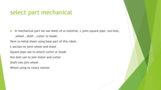 select part mechanical
 In mechanical part we use sheet of ss material, L joint,square pipe ,nut-bolt,
,wheel , shaft , cutter or blade.
Here ss metal sheet using base part of this robot.
L section to joint wheel and sheet
Square pipe use to attach cutter or blade
Nut-bolt use to join motor and cutter
Shaft two join wheel
Wheel using to rotary motion
 