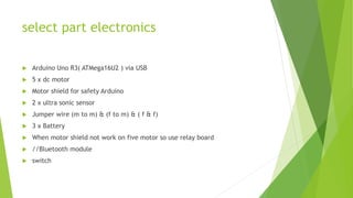 select part electronics
 Arduino Uno R3( ATMega16U2 ) via USB
 5 x dc motor
 Motor shield for safety Arduino
 2 x ultra sonic sensor
 Jumper wire (m to m) & (f to m) & ( f & f)
 3 x Battery
 When motor shield not work on five motor so use relay board
 //Bluetooth module
 switch
 