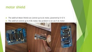 motor shield
 The adafruit Motor Shield can control up to dc motor, powered by 5-12 V.
 The adafruit control up to 4 DC motor. But problem is we use 5 dc motor
 
