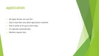 application
 All types farmer are use this
 Cost is less then any other Agriculture machine
 Size is small so it’s go to farm easy
 it’s operate automatically
 Workers require less
 