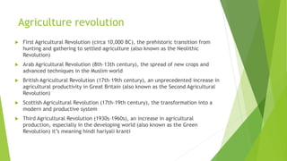 Agriculture revolution
 First Agricultural Revolution (circa 10,000 BC), the prehistoric transition from
hunting and gathering to settled agriculture (also known as the Neolithic
Revolution)
 Arab Agricultural Revolution (8th–13th century), the spread of new crops and
advanced techniques in the Muslim world
 British Agricultural Revolution (17th–19th century), an unprecedented increase in
agricultural productivity in Great Britain (also known as the Second Agricultural
Revolution)
 Scottish Agricultural Revolution (17th–19th century), the transformation into a
modern and productive system
 Third Agricultural Revolution (1930s–1960s), an increase in agricultural
production, especially in the developing world (also known as the Green
Revolution) it’s meaning hindi hariyali kranti
 