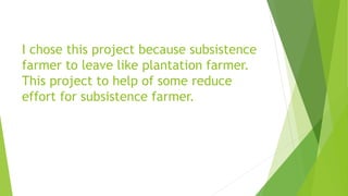 I chose this project because subsistence
farmer to leave like plantation farmer.
This project to help of some reduce
effort for subsistence farmer.
 