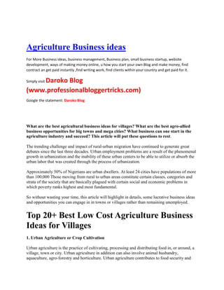 Agriculture Business ideas
For More Business ideas, business management, Business plan, small business startup, website
development, ways of making money online, u how you start your own Blog and make money, find
contract an get paid instantly ,find writing work, find clients within your country and get paid for it.
Simply visit Daroko Blog
(www.professionalbloggertricks.com)
Google the statement: Daroko Blog
What are the best agricultural business ideas for villages? What are the best agro-allied
business opportunities for big towns and mega cities? What business can one start in the
agriculture industry and succeed? This article will put these questions to rest.
The trending challenge and impact of rural-urban migration have continued to generate great
debates since the last three decades. Urban employment problems are a result of the phenomenal
growth in urbanization and the inability of these urban centers to be able to utilize or absorb the
urban labor that was created through the process of urbanization.
Approximately 50% of Nigerians are urban dwellers. At least 24 cities have populations of more
than 100,000 Those moving from rural to urban areas constitute certain classes, categories and
strata of the society that are basically plagued with certain social and economic problems in
which poverty ranks highest and most fundamental.
So without wasting your time, this article will highlight in details, some lucrative business ideas
and opportunities you can engage in in towns or villages rather than remaining unemployed.
Top 20+ Best Low Cost Agriculture Business
Ideas for Villages
1. Urban Agriculture or Crop Cultivation
Urban agriculture is the practice of cultivating, processing and distributing food in, or around, a
village, town or city. Urban agriculture in addition can also involve animal husbandry,
aquaculture, agro-forestry and horticulture. Urban agriculture contributes to food security and
 