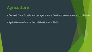 Agriculture
• Derived from 2 Latin words- ager means field and cultra means to cultivate.
• Agriculture refers to the cultivation of a field.
 