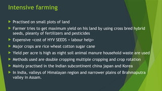 Intensive farming
 Practised on small plots of land
 Farmer tries to get maximum yield on his land by using cross bred hybrid
seeds, pleanty of fertilizers and pesticides
 Expensive <cost of HYV SEEDS + labour help>
 Major crops are rice wheat cotton sugar cane
 Yield per acre is high as night soil animal manure household waste are used
 Methods used are double cropping multiple cropping and crop rotation
 Mainly practised in the Indian subcontinent china japan and Korea
 In India, valleys of Himalayan region and narrower plains of Brahmaputra
valley in Assam.
 