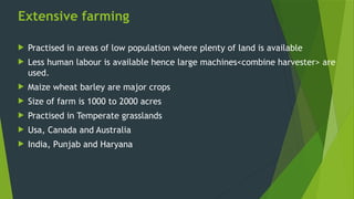 Extensive farming
 Practised in areas of low population where plenty of land is available
 Less human labour is available hence large machines<combine harvester> are
used.
 Maize wheat barley are major crops
 Size of farm is 1000 to 2000 acres
 Practised in Temperate grasslands
 Usa, Canada and Australia
 India, Punjab and Haryana
 
