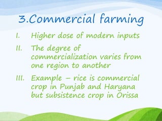 3.Commercial farming
I. Higher dose of modern inputs
II. The degree of
commercialization varies from
one region to another
III. Example – rice is commercial
crop in Punjab and Haryana
but subsistence crop in Orissa
 
