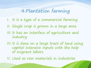 4.Plantation farming
I. It is a type of a commercial farming
II. Single crop is grown in a large area
III. It has an interface of agriculture and
industry
IV. It is done on a large tract of land using
capital intensive inputs with the help
of migrant labors
V. Used as raw materials in industries
 