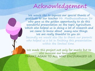 Acknowledgement
We would like to express our special thanks of
gratitude to our teacher Mr. Madhusoodhanan Sir
who gave us the golden opportunity to do this
wonderful presentation on the topic Agriculture.
Which also helped us in doing a lot of research and
we came to know about many new things.
We are really thankful to you sir.
Secondly we would also like to thank our parents
who helped us a lot in finishing this presentation
within the limited time.
We made this project not only for marks but to
also increase our knowledge .
THANKS AGAIN TO ALL WHO ENCOURAGED US.
 