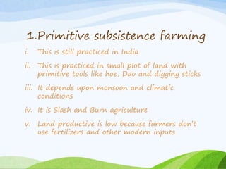 1.Primitive subsistence farming
i. This is still practiced in India
ii. This is practiced in small plot of land with
primitive tools like hoe, Dao and digging sticks
iii. It depends upon monsoon and climatic
conditions
iv. It is Slash and Burn agriculture
v. Land productive is low because farmers don’t
use fertilizers and other modern inputs
 