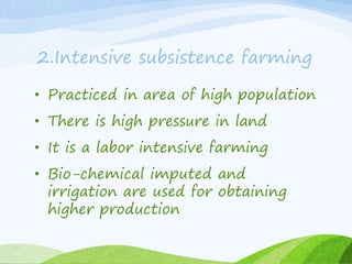2.Intensive subsistence farming
• Practiced in area of high population
• There is high pressure in land
• It is a labor intensive farming
• Bio-chemical imputed and
irrigation are used for obtaining
higher production
 