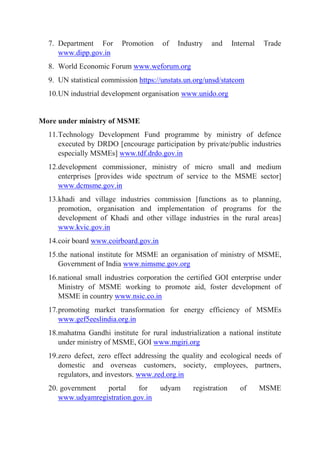 7. Department For Promotion of Industry and Internal Trade
www.dipp.gov.in
8. World Economic Forum www.weforum.org
9. UN statistical commission https://unstats.un.org/unsd/statcom
10.UN industrial development organisation www.unido.org
More under ministry of MSME
11.Technology Development Fund programme by ministry of defence
executed by DRDO [encourage participation by private/public industries
especially MSMEs] www.tdf.drdo.gov.in
12.development commissioner, ministry of micro small and medium
enterprises [provides wide spectrum of service to the MSME sector]
www.dcmsme.gov.in
13.khadi and village industries commission [functions as to planning,
promotion, organisation and implementation of programs for the
development of Khadi and other village industries in the rural areas]
www.kvic.gov.in
14.coir board www.coirboard.gov.in
15.the national institute for MSME an organisation of ministry of MSME,
Government of India www.nimsme.gov.org
16.national small industries corporation the certified GOI enterprise under
Ministry of MSME working to promote aid, foster development of
MSME in country www.nsic.co.in
17.promoting market transformation for energy efficiency of MSMEs
www.gef5eeslindia.org.in
18.mahatma Gandhi institute for rural industrialization a national institute
under ministry of MSME, GOI www.mgiri.org
19.zero defect, zero effect addressing the quality and ecological needs of
domestic and overseas customers, society, employees, partners,
regulators, and investors. www.zed.org.in
20. government portal for udyam registration of MSME
www.udyamregistration.gov.in
 