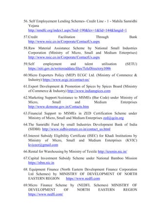 56. Self Employement Lending Schemes- Credit Line - 1 - Mahila Samridhi
Yojana
http://nmdfc.org/index1.aspx?lsid=190&lev=1&lid=144&langid=1
57.Credit Facilitation Through Bank
http://www.nsic.co.in/Corporate/ContactUs.aspx
58.Raw Material Assistance Scheme by National Small Industries
Corporation (Ministry of Micro, Small and Medium Enterprises)
http://www.nsic.co.in/Corporate/ContactUs.aspx
59.Self employment and talent utilisation (SETU)
https://niti.gov.in/writereaddata/files/TeleDirectory1006
60.Micro Exporters Policy (MEP) ECGC Ltd. (Ministry of Commerce &
Industry) https://www.ecgc.in/contact-us/
61.Export Development & Promotion of Spices by Spices Board (Ministry
of Commerce & Industry) http://www.indianspices.com
62.Marketing Support/Assistance to MSMEs (Bar Code) under Ministry of
Micro, Small and Medium Enterprises
http://www.dcmsme.gov.in/Contacts.htm
63.Financial Support to MSMEs in ZED Certification Scheme under
Ministry of Micro, Small and Medium Enterprises zed@qcin.org
64.The Samridhi Fund by small Industries Development Bank of India
(SIDBI) http://www.sidbiventure.co.in/contact_us.html
65.Interest Subsidy Eligibility Certificate (ISEC) for Khadi Institutions by
Ministry of Micro, Small and Medium Enterprises (KVIC)
kvicecr@gmail.com
66.Rental for Warehousing by Ministry of Textile http://texmin.nic.in/
67.Capital Investment Subsidy Scheme under National Bamboo Mission
https://nbm.nic.in
68. Equipment Finance (North Eastern Development Finance Corporation
Ltd Schemes) by MINISTRY OF DEVELOPMENT OF NORTH
EASTERN REGION https://www.nedfi.com
69.Micro Finance Scheme by (NEDFL Schemes) MINISTRY OF
DEVELOPMENT OF NORTH EASTERN REGION
https://www.nedfi.com/
 