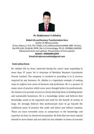 Dr. Rajkumar S Adukia
Global Life and Business Transformation Guru
Author of 300 plus books,
B.Com (Hons.), FCA, FCS, FCMA, LL.B, LLM(Constitution)MBA, MBF, M.Com,
Dip IFRS (UK), DLL&LW, DIPR, Dip in Criminology, Ph.D. IP(IBBI),UNODC
Advanced Anti-corruption: Prevention of Corruption
Mobile: 09820061049
Email:drrajkumarsadukia@gmail.com
Introduction
Dr. Adukia left no stone unturned during his career span expanding to
more than 37 years. He is chairman of Meridian Business Consultants
Private Limited. The company is involved in providing A to Z services
required by any business. Dr. Adukia is a legendary example of seeking
ways to explore new areas of business and profession. He is a pioneer of
many areas of practice which were never thought before by professionals.
His mantra is to provide services to clients that help them in building better
and sustainable businesses. He is a knowledge seeker and believes that
knowledge needs to be ingrained and used for the benefit of society at
large. He strongly believes that professionals have to go beyond the
traditional areas of practice like audit and direct and indirect taxation.
These are least rewarded areas in comparison to the knowledge and
expertise we have as chartered accountants. He feels that one must expand
himself to serve better and not settle for less whether in terms of rewards
 